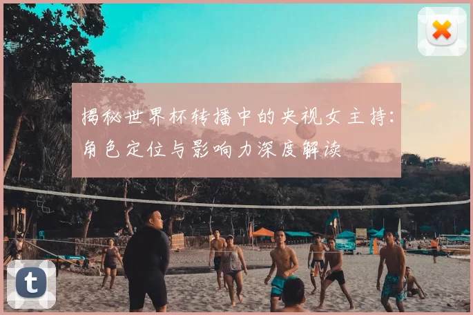 揭秘世界杯转播中的央视女主持：角色定位与影响力深度解读