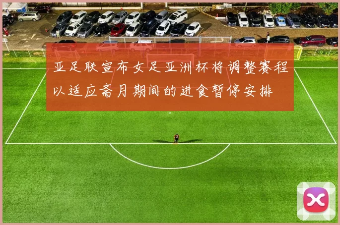 亚足联宣布女足亚洲杯将调整赛程以适应斋月期间的进食暂停安排