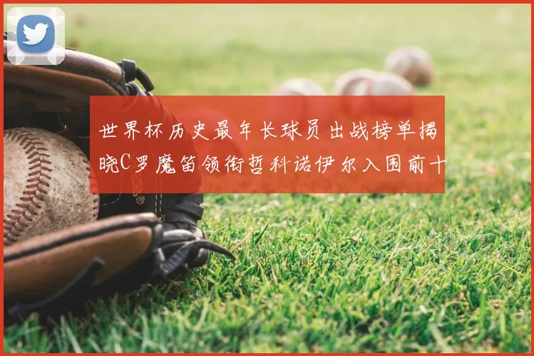 世界杯历史最年长球员出战榜单揭晓C罗魔笛领衔哲科诺伊尔入围前十