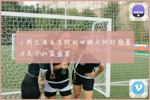 小斯生涯高光时刻回顾太阳时期暴力美学扣篮盛宴