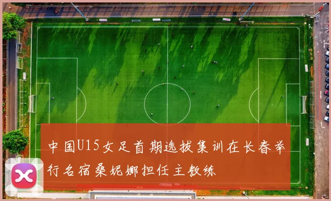 中国U15女足首期选拔集训在长春举行名宿桑妮娜担任主教练