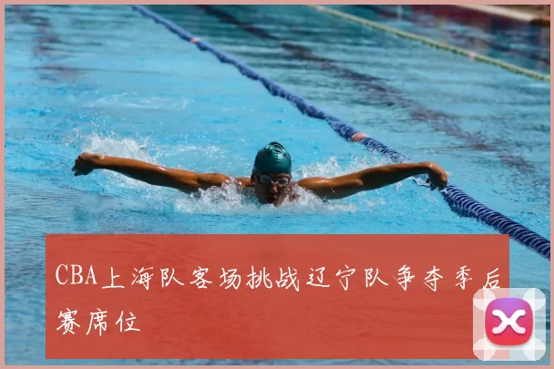 CBA上海队客场挑战辽宁队争夺季后赛席位