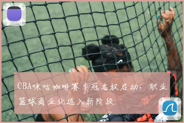 CBA咪咕咖啡赛季冠名权启动，职业篮球商业化迈入新阶段