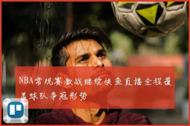 NBA常规赛激战继续快鱼直播全程覆盖球队争冠形势