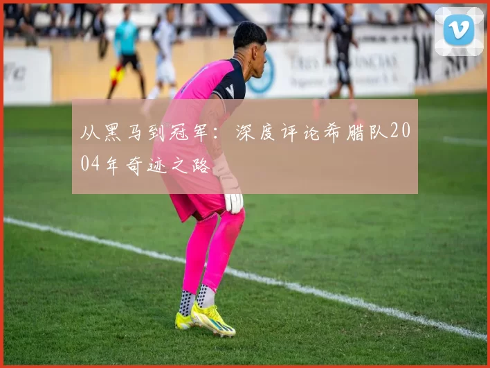 从黑马到冠军：深度评论希腊队2004年奇迹之路
