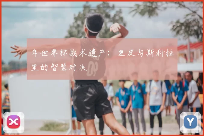 年世界杯战术遗产:里皮与斯科拉里的智慧对决
