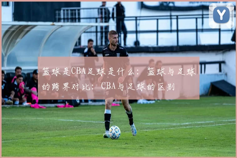 篮球是CBA足球是什么：篮球与足球的跨界对比：CBA与足球的区别
