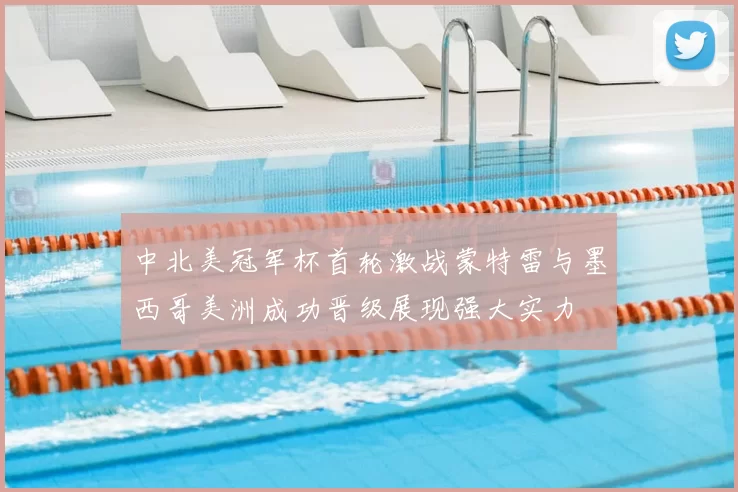 中北美冠军杯首轮激战蒙特雷与墨西哥美洲成功晋级展现强大实力