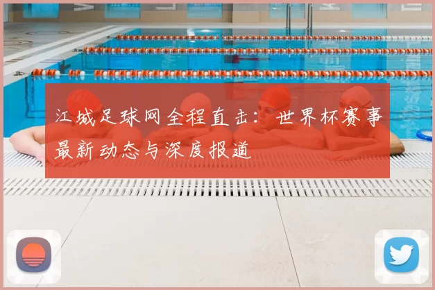 江城足球网全程直击:世界杯赛事最新动态与深度报道