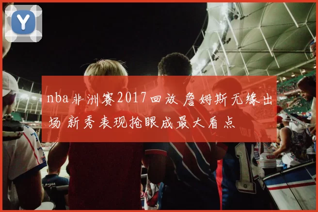 nba非洲赛2017回放 詹姆斯无缘出场 新秀表现抢眼成最大看点