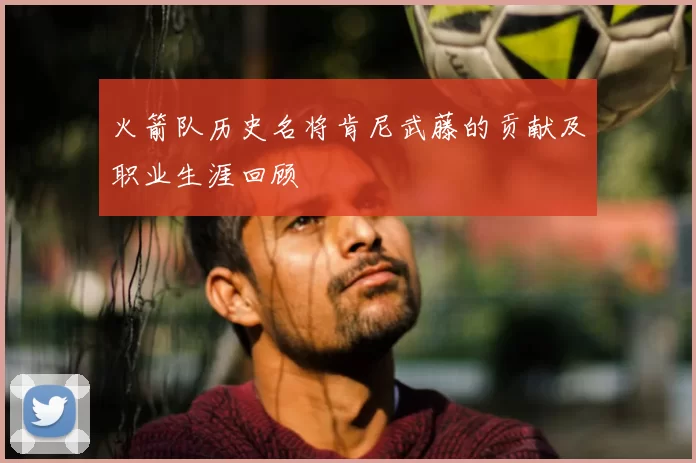 火箭队历史名将肯尼武藤的贡献及职业生涯回顾