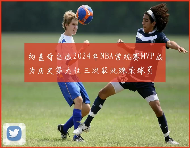 约基奇当选2024年NBA常规赛MVP成为历史第九位三次获此殊荣球员