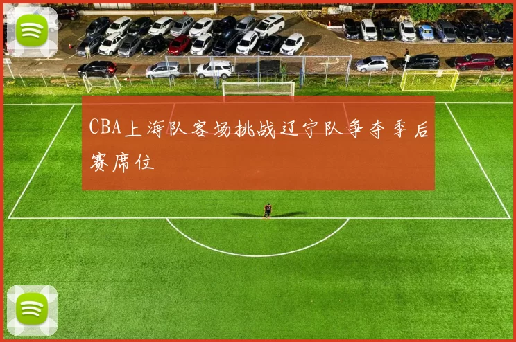 CBA上海队客场挑战辽宁队争夺季后赛席位