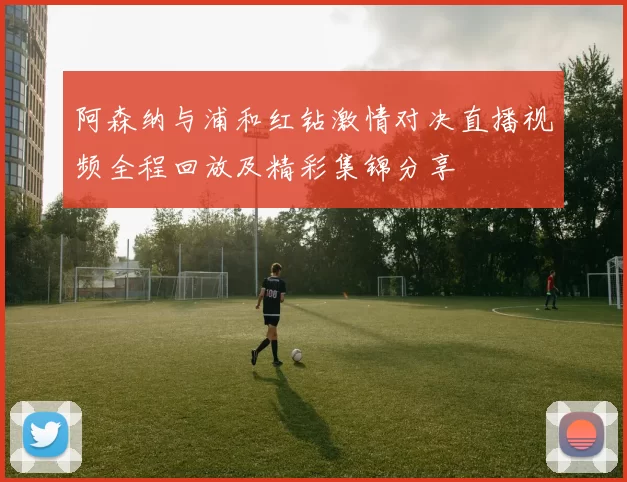 阿森纳与浦和红钻激情对决直播视频全程回放及精彩集锦分享