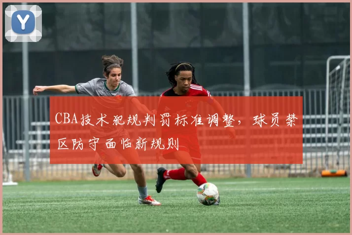 CBA技术犯规判罚标准调整,球员禁区防守面临新规则