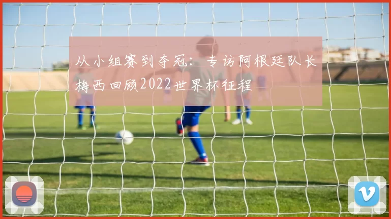 从小组赛到夺冠：专访阿根廷队长梅西回顾2022世界杯征程