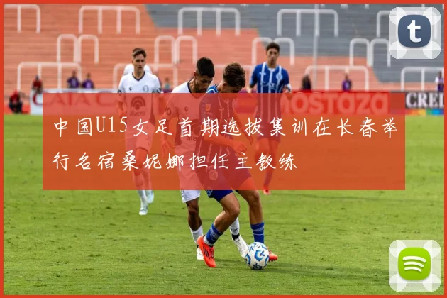 中国U15女足首期选拔集训在长春举行名宿桑妮娜担任主教练