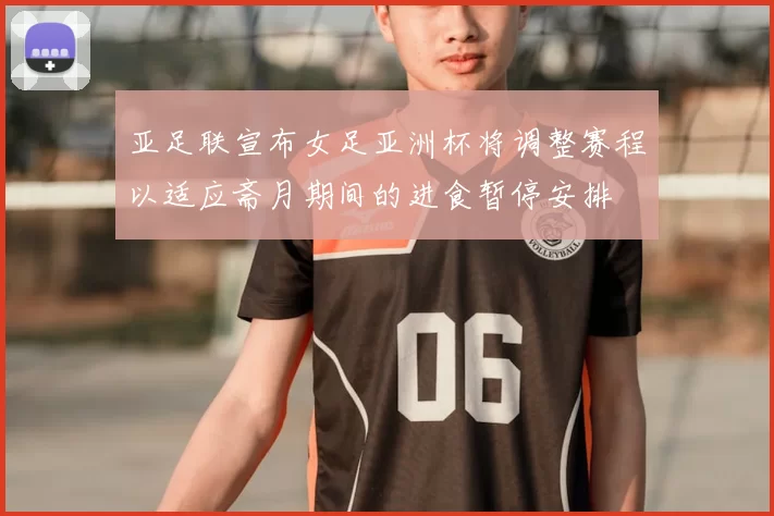亚足联宣布女足亚洲杯将调整赛程以适应斋月期间的进食暂停安排