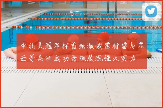 中北美冠军杯首轮激战蒙特雷与墨西哥美洲成功晋级展现强大实力