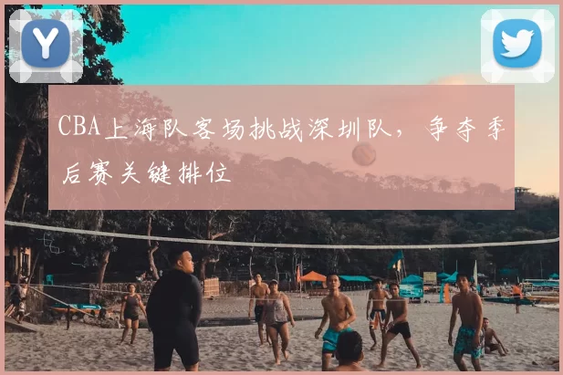 CBA上海队客场挑战深圳队，争夺季后赛关键排位