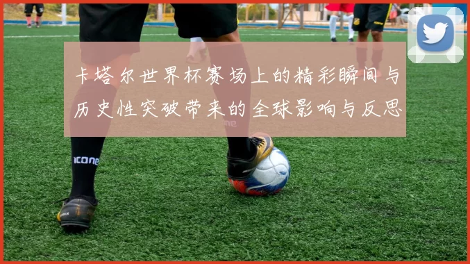 卡塔尔世界杯赛场上的精彩瞬间与历史性突破带来的全球影响与反思
