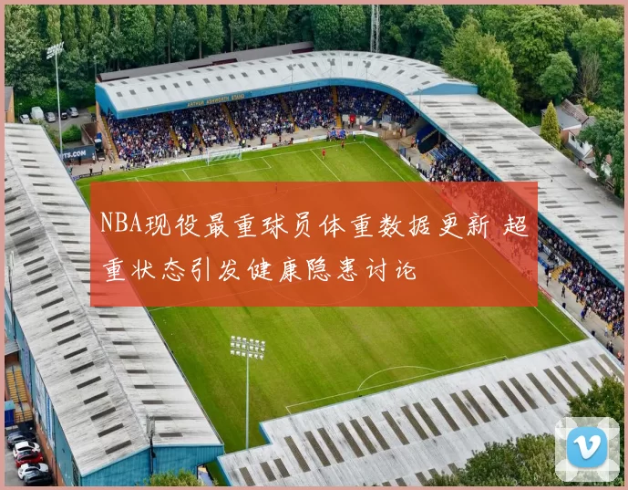 NBA现役最重球员体重数据更新 超重状态引发健康隐患讨论