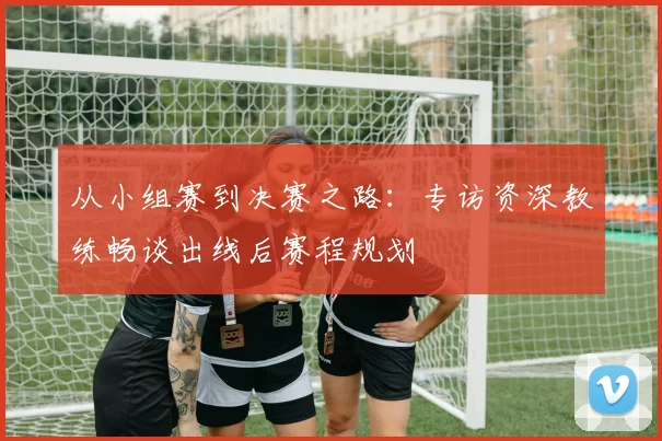 从小组赛到决赛之路:专访资深教练畅谈出线后赛程规划
