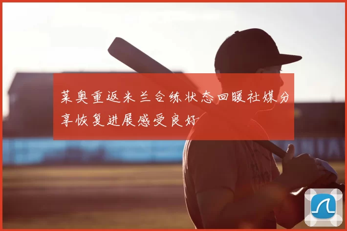 莱奥重返米兰合练状态回暖社媒分享恢复进展感受良好