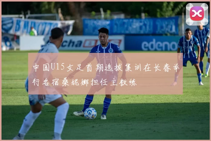 中国U15女足首期选拔集训在长春举行名宿桑妮娜担任主教练