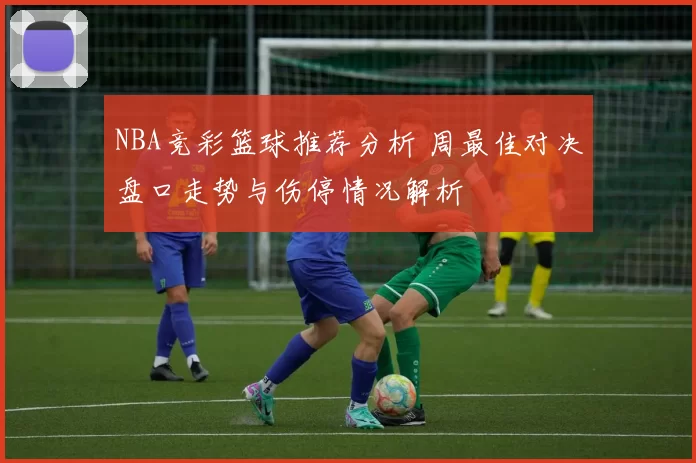 NBA竞彩篮球推荐分析 周最佳对决盘口走势与伤停情况解析