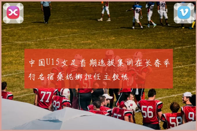 中国U15女足首期选拔集训在长春举行名宿桑妮娜担任主教练