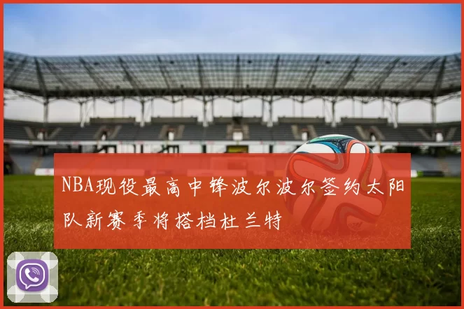 NBA现役最高中锋波尔波尔签约太阳队新赛季将搭档杜兰特