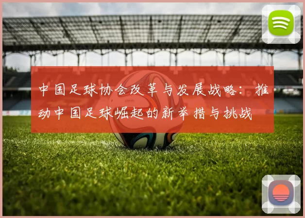 中国足球协会改革与发展战略：推动中国足球崛起的新举措与挑战