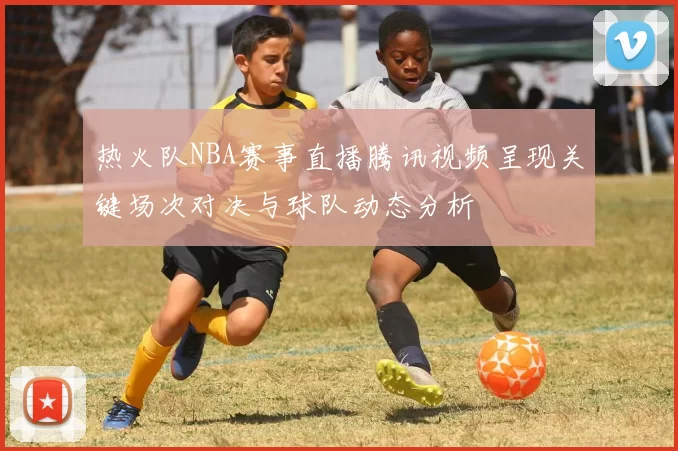 热火队NBA赛事直播腾讯视频呈现关键场次对决与球队动态分析