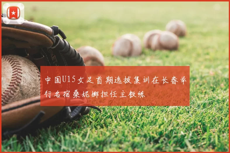 中国U15女足首期选拔集训在长春举行名宿桑妮娜担任主教练