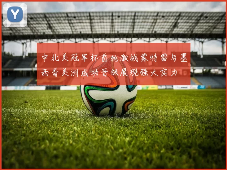 中北美冠军杯首轮激战蒙特雷与墨西哥美洲成功晋级展现强大实力