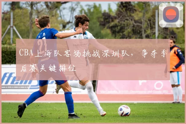 CBA上海队客场挑战深圳队,争夺季后赛关键排位
