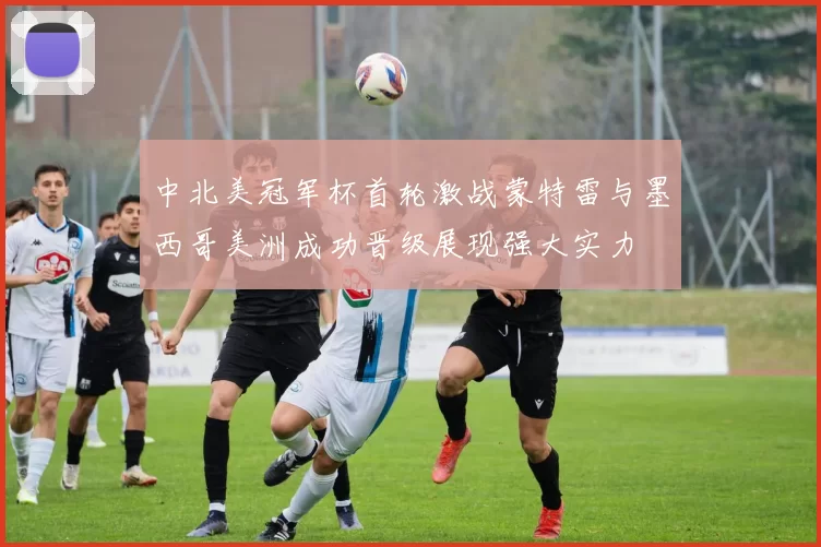中北美冠军杯首轮激战蒙特雷与墨西哥美洲成功晋级展现强大实力