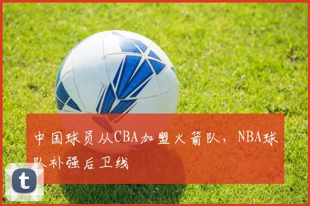 中国球员从CBA加盟火箭队，NBA球队补强后卫线