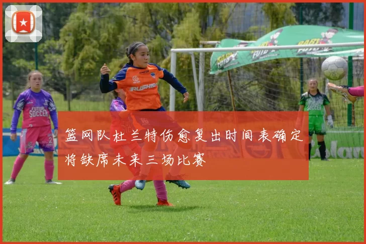 篮网队杜兰特伤愈复出时间表确定将缺席未来三场比赛
