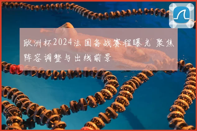 欧洲杯2024法国备战赛程曝光 聚焦阵容调整与出线前景