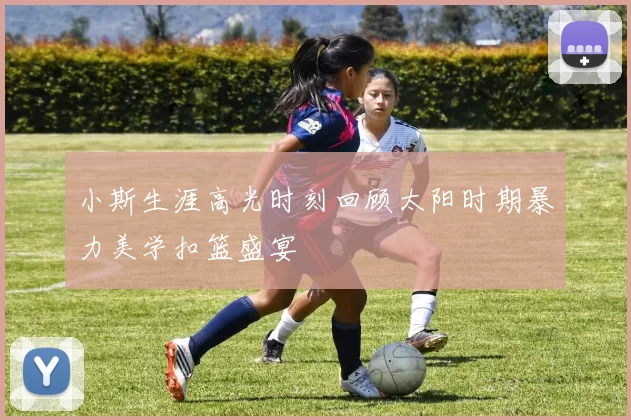 小斯生涯高光时刻回顾太阳时期暴力美学扣篮盛宴