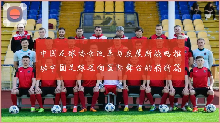 中国足球协会改革与发展新战略推动中国足球迈向国际舞台的崭新篇章