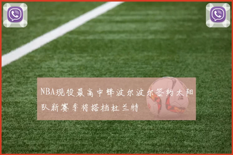 NBA现役最高中锋波尔波尔签约太阳队新赛季将搭档杜兰特