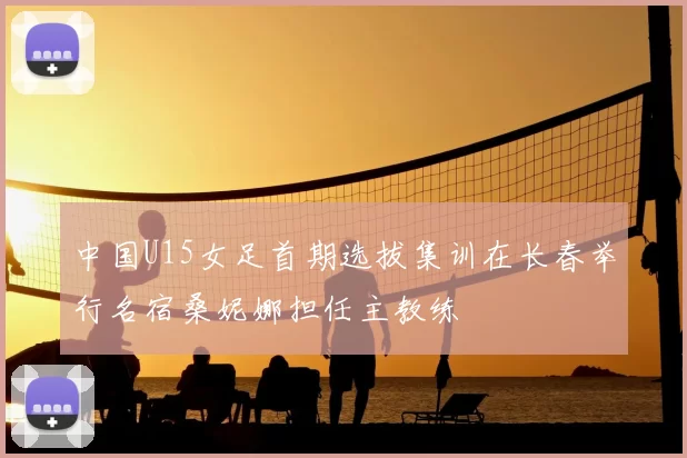 中国U15女足首期选拔集训在长春举行名宿桑妮娜担任主教练