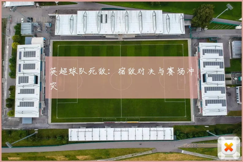 英超球队死敌：宿敌对决与赛场冲突