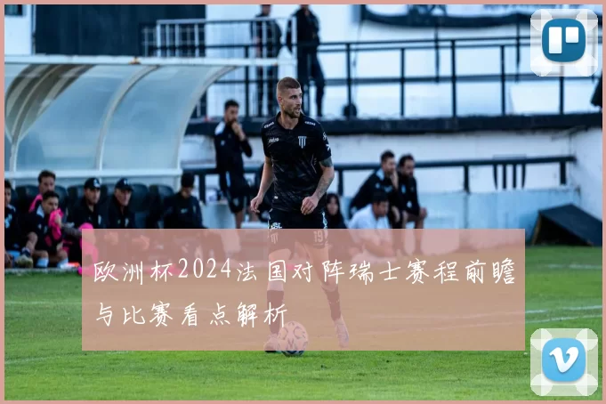 欧洲杯2024法国对阵瑞士赛程前瞻与比赛看点解析