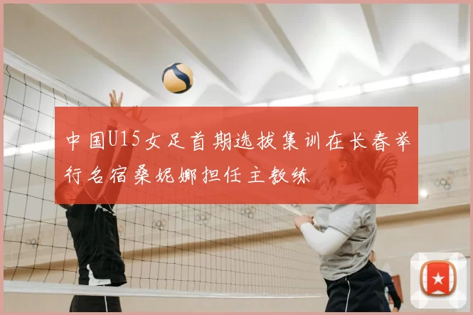 中国U15女足首期选拔集训在长春举行名宿桑妮娜担任主教练