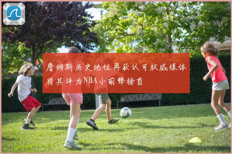 詹姆斯历史地位再获认可权威媒体将其评为NBA小前锋榜首
