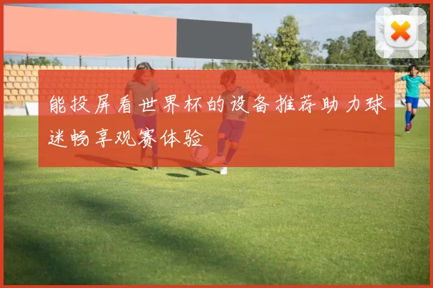 能投屏看世界杯的设备推荐助力球迷畅享观赛体验